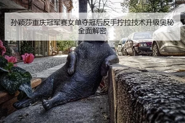 孙颖莎重庆冠军赛女单夺冠后反手拧拉技术升级奥秘全面解密